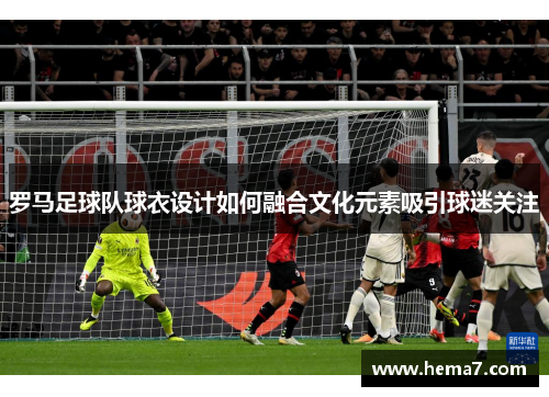 罗马足球队球衣设计如何融合文化元素吸引球迷关注